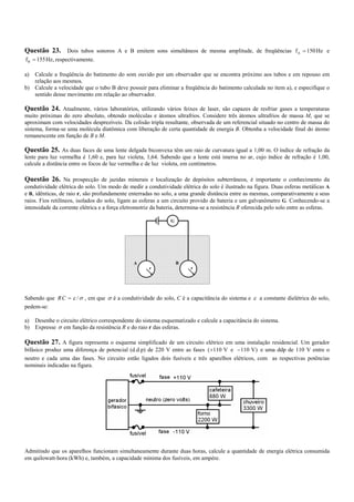 Questão 23. Dois tubos sonoros A e B emitem sons simultâneos de mesma amplitude, de freqüências f A = 150 Hz e
f B = 155 Hz, respectivamente.

a) Calcule a freqüência do batimento do som ouvido por um observador que se encontra próximo aos tubos e em repouso em
   relação aos mesmos.
b) Calcule a velocidade que o tubo B deve possuir para eliminar a freqüência do batimento calculada no item a), e especifique o
   sentido desse movimento em relação ao observador.

Questão 24. Atualmente, vários laboratórios, utilizando vários feixes de laser, são capazes de resfriar gases a temperaturas
muito próximas do zero absoluto, obtendo moléculas e átomos ultrafrios. Considere três átomos ultrafrios de massa M, que se
aproximam com velocidades desprezíveis. Da colisão tripla resultante, observada de um referencial situado no centro de massa do
sistema, forma-se uma molécula diatômica com liberação de certa quantidade de energia B. Obtenha a velocidade final do átomo
remanescente em função de B e M.

Questão 25. As duas faces de uma lente delgada biconvexa têm um raio de curvatura igual a 1,00 m. O índice de refração da
lente para luz vermelha é 1,60 e, para luz violeta, 1,64. Sabendo que a lente está imersa no ar, cujo índice de refração é 1,00,
calcule a distância entre os focos de luz vermelha e de luz violeta, em centímetros.

Questão 26. Na prospecção de jazidas minerais e localização de depósitos subterrâneos, é importante o conhecimento da
condutividade elétrica do solo. Um modo de medir a condutividade elétrica do solo é ilustrado na figura. Duas esferas metálicas A
e B, idênticas, de raio r, são profundamente enterradas no solo, a uma grande distância entre as mesmas, comparativamente a seus
raios. Fios retilíneos, isolados do solo, ligam as esferas a um circuito provido de bateria e um galvanômetro G. Conhecendo-se a
intensidade da corrente elétrica e a força eletromotriz da bateria, determina-se a resistência R oferecida pelo solo entre as esferas.

                                                                G




                                               A                    B
                                                      r                  r




Sabendo que R C = ε / σ , em que σ é a condutividade do solo, C é a capacitância do sistema e ε a constante dielétrica do solo,
pedem-se:

a) Desenhe o circuito elétrico correspondente do sistema esquematizado e calcule a capacitância do sistema.
b) Expresse σ em função da resistência R e do raio r das esferas.

Questão 27. A figura representa o esquema simplificado de um circuito elétrico em uma instalação residencial. Um gerador
bifásico produz uma diferença de potencial (d.d.p) de 220 V entre as fases (+110 V e − 110 V) e uma ddp de 110 V entre o
neutro e cada uma das fases. No circuito estão ligados dois fusíveis e três aparelhos elétricos, com as respectivas potências
nominais indicadas na figura.




Admitindo que os aparelhos funcionam simultaneamente durante duas horas, calcule a quantidade de energia elétrica consumida
em quilowatt-hora (kWh) e, também, a capacidade mínima dos fusíveis, em ampére.
 