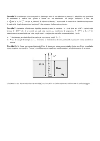 Questão 28. Um elétron é acelerado a partir do repouso por meio de uma diferença de potencial U, adquirindo uma quantidade
de movimento p. Sabe-se que, quando o elétron está em movimento, sua energia relativística é dada por
                        1
E =  (m0 C 2 ) 2 + p 2 C 2  2 , em que m0 é a massa de repouso do elétron e C a velocidade da luz no vácuo. Obtenha o comprimento
                           
de onda de De Broglie do elétron em função de U e das constantes fundamentais pertinentes.

Questão 29. Duas salas idênticas estão separadas por uma divisória de espessura L = 5, 0 cm , área A = 100 m 2 e condutividade
térmica k = 2, 0W / m K . O ar contido em cada sala encontra-se, inicialmente, à temperatura T1 = 47 0 C e T2 = 27 0 C ,
respectivamente. Considerando o ar como um gás ideal e o conjunto das duas salas um sistema isolado, calcule:

a) O fluxo de calor através da divisória relativo às temperaturas iniciais T1 e T2 .
b) A taxa de variação de entropia ∆ S / ∆ t no sistema no início da troca de calor, explicando o que ocorre com a desordem do
   sistema.

Questão 30. Na figura, uma pipeta cilíndrica de 25 cm de altura, com ambas as extremidades abertas, tem 20 cm mergulhados
em um recipiente com mercúrio. Com sua extremidade superior tapada, em seguida a pipeta é retirada lentamente do recipiente.



                                                                      Ar


                                                 25cm
                                                                           20cm

                                                                                  Hg



Considerando uma pressão atmosférica de 75 cm Hg, calcule a altura da coluna de mercúrio remanescente no interior da pipeta.
 