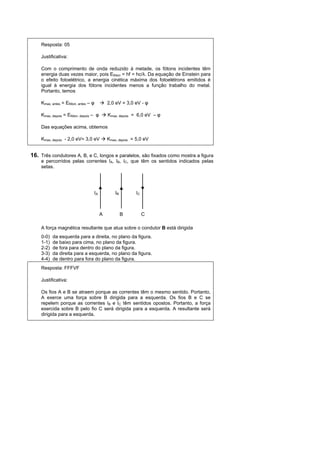 Resposta: 05

    Justificativa:

    Com o comprimento de onda reduzido à metade, os fótons incidentes têm
    energia duas vezes maior, pois Efóton = hf = hc/λ. Da equação de Einstein para
    o efeito fotoelétrico, a energia cinética máxima dos fotoelétrons emitidos é
    igual à energia dos fótons incidentes menos a função trabalho do metal.
    Portanto, temos

    Kmax, antes = Efóton, antes – φ         2,0 eV = 3,0 eV - φ

    Kmax, depois = Efóton, depois – φ       Kmax, depois = 6,0 eV – φ

    Das equações acima, obtemos

    Kmax, depois - 2,0 eV= 3,0 eV           Kmax, depois = 5,0 eV


16. Três condutores A, B, e C, longos e paralelos, são fixados como mostra a figura
    e percorridos pelas correntes IA, IB, IC, que têm os sentidos indicados pelas
    setas.




                                  IA            IB        IC



                                        A            B         C

    A força magnética resultante que atua sobre o condutor B está dirigida
    0-0)   da esquerda para a direita, no plano da figura.
    1-1)   de baixo para cima, no plano da figura.
    2-2)   de fora para dentro do plano da figura.
    3-3)   da direita para a esquerda, no plano da figura.
    4-4)   de dentro para fora do plano da figura.
    Resposta: FFFVF

    Justificativa:

    Os fios A e B se atraem porque as correntes têm o mesmo sentido. Portanto,
    A exerce uma força sobre B dirigida para a esquerda. Os fios B e C se
    repelem porque as correntes IB e IC têm sentidos opostos. Portanto, a força
    exercida sobre B pelo fio C será dirigida para a esquerda. A resultante será
    dirigida para a esquerda.
 
