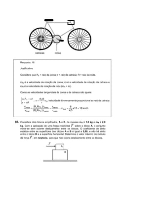 catracas         coroa


    Resposta: 16

    Justificativa:

    Considere que Rc = raio da coroa; r = raio da catraca; R = raio da roda.


    ωc é a velocidade de rotação da coroa; ω é a velocidade de rotação da catraca e
    ωR é a velocidade de rotação da roda (ωR = ω).
    Como as velocidades tangenciais da coroa e da catraca são iguais:

    ⎧ωc R c = ωr      R R
    ⎨            ∴ v = c ωc ; velocidade é inversamen te proporcional ao raio da catraca
    ⎩ v = ωR           r
        v inicial (RcRωc ) rmaior   r                  6
                 =                = menor ∴ v final =     x12 = 16 km/h
        v final    (RcRωc ) rmenor rmaior             4,5



03. Considere dois blocos empilhados, A e B, de massas mA = 1,0 kg e mB = 2,0
    kg. Com a aplicação de uma força horizontal F sobre o bloco A, o conjunto
    move-se sem ocorrer deslizamento entre os blocos. O coeficiente de atrito
    estático entre as superfícies dos blocos A e B é igual a 0,60, e não há atrito
    entre o bloco B e a superfície horizontal. Determine o valor máximo do módulo
    da força F , em newtons, para que não ocorra deslizamento entre os blocos.

                                F
                                              A

                                                  B
 
