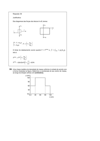Resposta: 09

    Justificativa:

    Dos diagramas das forças dos blocos A e B, temos:

                                                   NB
                NA


                                                                     f
                      F
     f


               mA g

                                                   mBg




    ⎧F − f = m A a         ⎛   m ⎞
    ⎨              ∴ F = f ⎜1 + A ⎟
                           ⎜
    ⎩ f = mB a             ⎝   mB ⎟
                                  ⎠


    O limiar do deslizamento ocorre quando F = F
                                                        (max)
                                                                e   f = f max = µe m A g ,
    isto é:

                 ⎛    m ⎞
    Fmax = f max ⎜1 + A ⎟
                 ⎜
                 ⎝    mB ⎟⎠
                       ⎛    1⎞
    Fmax = 0,6 x1,0 x10⎜ 1 + ⎟ = 9,0 N
                       ⎜     ⎟
                       ⎝    2⎠


04. Uma chapa metálica de densidade de massa uniforme é cortada de acordo com
    a forma mostrada na figura. Determine a coordenada do seu centro de massa,
    ao longo da direção vertical, em centímetros.
                          y (cm)
                             120

                             90

                             60

                             30

                            0,0
                               0,0       30   60   90           120
                                                                x (cm)
 