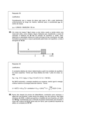 Resposta: 50

    Justificativa:

    Considerando que a massa da placa seja igual a 3M e está distribuída
    uniformemente ao longo da mesma, obtemos para a coordenada yCM do
    centro de massa:

    yCM = (2Mx30 + Mx90)/3M = 50 cm


05. Um corpo de massa 1 kg é preso a uma mola e posto a oscilar sobre uma
    mesa sem atrito, como mostra a figura. Sabendo que, inicialmente, o corpo foi
    colocado à distância de 20 cm da posição de equilíbrio e, então, solto,
    determine a velocidade máxima do corpo ao longo do seu movimento, em m/s.
    Considere que quando o corpo é pendurado pela mola e em equilíbrio, a mola é
    alongada de 10 cm




                                K



                                           0             20          x (cm)




    Resposta: 02

    Justificativa:

    A constante elástica da mola é determinada a partir da condição de equilíbrio
    do corpo suspenso. Temos que força elástica da mola = peso do corpo, ou
    seja:

    Ky0 = mg         K = mg/y0 = (1 kg x 10 m/s2) / 0,1 m = 100 N/m.

    No MHS horizontal, a energia mecânica se conserva, sendo igual à energia
    cinética máxima e à energia potencial máxima. Temos

                                                                     100
    U = KA2/2 = mVmax2/2 = constante           Vmax = (K/m)1/2 A =       x0,20 = 2 m/s.
                                                                      1


06. Numa das classes de provas de halterofilismo, conhecida como arranque, o
    atleta tem que levantar o peso acima da cabeça num ato contínuo. Nos jogos
    olímpicos de 2008, o atleta que ganhou a medalha de ouro levantou um corpo
    de 165 kg. Considerando que o intervalo de tempo transcorrido para levantar o
    corpo até a altura de 2,0 m tenha sido de 1,0 s, qual a potência requerida do
    atleta, em unidades de 102 W?
 