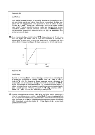 Resposta: 24

    Justificativa:

    Com apenas 10 litros de água no recipiente, a altura da coluna de água é ¼
    do valor inicial quando ele estava cheio. Como a velocidade da água que
    passa pelo furo é proporcional à raiz quadrada da altura da coluna de água,
    ou seja, v = (2gH)1/2, temos que a velocidade é reduzida à metade do seu
    valor inicial. Portanto, concluímos que a vazão, que é proporcional a essa
    velocidade, também é reduzida à metade. Em resumo, com 10 litros de água
    no recipiente é necessário o dobro do tempo, ou seja, 24 segundos, para
    encher um copo de água.


09. Uma massa m de água, inicialmente a 19 0C, é aquecida durante 10 min numa
    boca de fogão que emite calor a uma taxa constante. A variação da
    temperatura da água com o tempo de aquecimento é mostrada na figura
    abaixo. Determine a porcentagem de água que evaporou durante o processo.



                          100
                     T (ºC)




                              19
                               0,0     5,0            10
                                                     t (min)

    Resposta: 15

    Justificativa:

    Durante os primeiros 5 min, a massa m de água permanece no estado líquido
    e recebe uma quantidade de calor Qs = mc∆T, onde c = 1 cal/g oC e ∆T =
    (100-19) oC = 81 oC. Durante os 5 min restantes, ocorre o processo de
    evaporação, com a temperatura da água mantendo-se constante a 100 oC.
    Agora, a quantidade de calor (também igual a Qs) absorvida da fonte térmica é
    usada para transformar uma massa m´= mc∆T/L de água do estado líquido
    para o estado gasoso. Portanto, usando L = 540 cal/g, obtemos: m´/m =
    c∆T/L = 81 / 540 = 0,15. Ou seja, 15% da água é evaporada.


10. Quando uma pessoa se encontra a 0,5 m de uma fonte sonora puntiforme, o
    nível de intensidade do som emitido é igual a 90 dB. A quantos metros da fonte
    ela deve permanecer de modo que o som tenha a intensidade reduzida ao nível
    mais suportável de 70 dB? O nível de intensidade sonora, medido em decibéis
    (dB), é calculado através da relação: N = 10 log (I/I0), onde I0 é uma unidade
    padrão de intensidade.
 