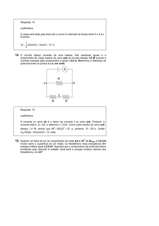 Resposta: 10

    Justificativa:

    A carga será dada pela área sob a curva no intervalo de tempo entre 0 e 4,0 s.
    Portanto:

          1
     Q=     (3,0 x 4,0) + 1,0 x 4,0 = 10 C.
          2


14. O circuito abaixo consiste de uma bateria, três resistores iguais e o
    amperímetro A. Cada resistor do ramo acb do circuito dissipa 1,0 W quando a
    corrente indicada pelo amperímetro é igual a 0,6 A. Determine a diferença de
    potencial entre os pontos a e b, em volts.

                                                  A


                                              R
                              a                       b



                                              c

                                       R          R

    Resposta: 10

    Justificativa:

    A corrente no ramo ab é o dobro da corrente i no ramo acb. Portanto, a
    corrente total é 3i = 0,6 e obtemos i = 0,2A Como cada resistor do ramo acb
    dissipa 1,0 W, temos que Ri2 = R(0,2)2 = 1,0 e, portanto, R = 25 Ω . Então
    Vab=R(2i) = 25 x(2x0,2) = 10 volts.


15. Quando um feixe de luz de comprimento de onda 4,0 x 10-7 m (Efóton = 3,0 eV)
    incide sobre a superfície de um metal, os fotoelétrons mais energéticos têm
    energia cinética igual a 2,0 eV. Suponha que o comprimento de onda dos fótons
    incidentes seja reduzido à metade. Qual será a energia cinética máxima dos
    fotoelétrons, em eV?
 
