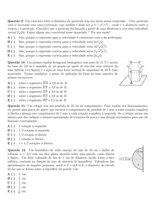 Questão 9.     Um exercício sobre a dinâmica da partícula tem seu início assim enunciado :     Uma partícula

está se movendo com uma aceleração cujo módulo é dado por         µ (r + a3 /r2 )        r a distância entre a
                                                                                    , sendo

origem e a partícula.    Considere que a partícula foi lançada a partir de uma distância a com uma velocidade
           √
inicial   2 µa. Existe algum erro conceitual nesse enunciado ? Por que razão?
A( )       Não, porque a expressão para a velocidade é consistente com a da aceleração;
                                                                      √
B( )       Sim, porque a expressão correta para a velocidade seria 2a2 µ;
C( )       Sim, porque a expressão correta para a velocidade seria 2a2 µ/r;
D( )       Sim, porque a expressão correta para a velocidade seria 2 a2 µ/r;
                                                                     √
E ( )      Sim, porque a expressão correta para a velocidade seria 2a µ;

Questão 10.    Um prisma regular hexagonal homogêneo com peso de 15 N e aresta
da base de 2,0 m é mantido de pé graças ao apoio de um dos seus vértices da
base inferior (ver gura) e à ação de uma força vertical de suspensão de 10 N (não
mostrada). Nessas condições, o ponto de aplicação da força na base superior do
prisma encontra-se
A( )       sobre o   segmento RM a 2,0 m de R.
B( )       sobre o   segmento RN a 4,0 m de R.
C( )       sobre o   segmento RN a 3,0 m de R.
D( )       sobre o   segmento RN a 2,0 m de R.
E ( )      sobre o   segmento RP a 2,5 m de R.
Questão 11.     Um relógio tem um pêndulo de 35 cm de comprimento. Para regular seu funcionamento,
ele possui uma porca de ajuste que encurta o comprimento do pêndulo de 1 mm a cada rotação completa
à direita e alonga este comprimento de 1 mm a cada rotação completa à esquerda. Se o relógio atrasa um
minuto por dia, indique o número aproximado de rotações da porca e sua direção necessários para que ele
funcione corretamente.
A( )       1 rotação à esquerda
B( )       1/2 rotação à esquerda
C( )       1/2 rotação à direita
D( )       1 rotação à direita
E ( )      1 e 1/2 rotações à direita.

Questão 12.      Um hemisfério de vidro maciço de raio de 10 cm e índice de
refração n = 3/2 tem sua face plana apoiada sobre uma parede, como ilustra
a gura. Um feixe colimado de luz de 1 cm de diâmetro incide sobre a face
esférica, centrado na direção do eixo de simetria do hemisfério. Valendo-se das
aproximações de ângulos pequenos, sen θ ≈ θ e tg θ ≈ θ, o diâmetro do círculo
de luz que se forma sobre a superfície da parede é de
A( )       1 cm.
B( )       2
           3
             cm.
C( )       1
           2
             cm.
D( )       1
           3
             cm.
E ( )     1
          10
             cm.
 