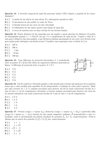 Questão 13.     A inversão temporal de qual dos processos abaixo NÃO violaria a segunda lei de termo-
dinámica?
A( )    A queda de um objeto de uma altura H e subsequente parada no chão
B( )    O movimento de um satélite ao redor da Terra
C( )    A freiada brusca de um carro em alta velocidade
D( )    O esfriamento de um objeto quente num banho de água fria
E ( )   A troca de matéria entre as duas estrelas de um sistema binário
Questão 14.    Fontes distantes de luz separadas por um ângulo α numa abertura de diâmetro D podem
ser distinguidas quando α  1, 22λ/D, em que λ é o comprimento de onda da luz. Usando o valor de 5
mm para o diâmetro das suas pupilas, a que distância máxima aproximada de um carro você deveria estar
para ainda poder distinguir seus faróis acesos? Considere uma separação entre os faróis de 2 m.
A( )    100 m
B( )    500 m
C( )      1 km
D( )     10 km
E ( )   100 km

Questão 15.     Uma diferença de potencial eletrostático V é estabelecida
entre os pontos M e Q da rede cúbica de capacitores idênticos mostrada na
gura. A diferença de potencial entre os pontos N e P é
A( )    V /2.
B( )    V /3.
C( )    V /4.
D( )    V /5.
E ( )   V /6.
Questão 16.  Um o condutor é derretido quando o calor gerado pela corrente que passa por ele se mantém
maior que o calor perdido pela superfície do o (desprezando a condução de calor pelos contatos). Dado
que uma corrente de 1 A é a mínima necessária para derreter um o de seção transversal circular de 1
mm de raio e 1 cm de comprimento, determine a corrente mínima necessária para derreter um outro o
da mesma substância com seção transversal circular de 4 mm de raio e 4 cm de comprimento.
A( )    1/8 A
B( )    1/4 A
C( )      1A
D( )      4A
E ( )     8A
Questão 17.    Prótons (carga e e massa mp ), deuterons (carga e e massa md = 2mp ) e partículas alfas
(carga 2e e massa ma = 4mp ) entram em um campo magnético uniforme B perpendicular a suas ve-
locidades, onde se movimentam em órbitas circulares de períodos Tp , Td e Ta , respectivamente. Pode-se
armar que as razões dos períodos Td /Tp e Ta /Tp são, respectivamente,
A( )     1 e 1.
             √
B( )     1 e 2.
        √
C( )      2 e 2.
             √
D( )     2 e 2.
E ( )    2 e 2.
 