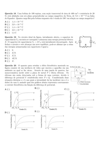 Questão 18.    Uma bobina de 100 espiras, com seção transversal de área de 400 cm2 e resistência de 20
Ω, está alinhada com seu plano perpendicular ao campo magnético da Terra, de 7,0 × 10−4 T na linha
do Equador. Quanta carga ui pela bobina enquanto ela é virada de 180◦ em relação ao campo magnético?
A( )    1,4 × 10−4   C
B( )    2,8 × 10−4   C
C( )    1,4 × 10−2   C
D( )    2,8 × 10−2   C
E ( )   1,4 C

Questão 19.     No circuito ideal da gura, inicialmente aberto, o capacitor de
capacitância CX encontra-se carregado e armazena uma energia potencial elétrica
E . O capacitor de capacitância CY = 2 CX está inicialmente descarregado. Após
fechar o circuito e este alcançar um novo equilíbrio, pode-se armar que a soma
das energias armazenadas nos capacitores é igual a
A( )    0.
B( )    E/9.
C( )    E/3.
D( )    4E/9.
E ( )   E.

Questão 20.     O aparato para estudar o efeito fotoelétrico mostrado na
gura consiste de um invólucro de vidro que encerra o aparelho em um
ambiente no qual se faz vácuo. Através de uma janela de quartzo, luz
monocromática incide sobre a placa de metal P e libera elétrons. Os
elétrons são então detectados sob a forma de uma corrente, devido à
diferença de potencial V estabelecida entre P e Q. Considerando duas
situações distintas a e b, nas quais a intensidade da luz incidente em a é o
dobro do caso b, assinale qual dos grácos abaixo representa corretamente
a corrente fotoelétrica em função da diferença de potencial.
                                   B( )
A( )                                                                   C( )




                                   E ( )
D( )
 