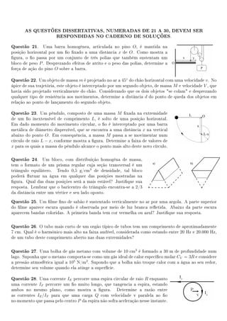 AS QUESTÕES DISSERTATIVAS, NUMERADAS DE 21 A 30, DEVEM SER
                 RESPONDIDAS NO CADERNO DE SOLUÇÕES.

Questão 21.     Uma barra homogênea, articulada no pino O, é mantida na
posição horizontal por um o xado a uma distância x de O. Como mostra a
gura, o o passa por um conjunto de três polias que também sustentam um
bloco de peso P . Desprezando efeitos de atrito e o peso das polias, determine a
força de ação do pino O sobre a barra.

Questão 22.    Um objeto de massa m é projetado no ar a 45◦ do chão horizontal com uma velocidade v . No
ápice de sua trajetória, este objeto é interceptado por um segundo objeto, de massa M e velocidade V , que
havia sido projetado verticalmente do chão. Considerando que os dois objetos se colam e desprezando
qualquer tipo de resistência aos movimentos, determine a distância d do ponto de queda dos objetos em
relação ao ponto de lançamento do segundo objeto.

Questão 23.     Um pêndulo, composto de uma massa M xada na extremidade
de um o inextensível de comprimento L, é solto de uma posição horizontal.
Em dado momento do movimento circular, o o é interceptado por uma barra
metálica de diâmetro disprezível, que se encontra a uma distância x na vertical
abaixo do ponto O. Em consequência, a massa M passa a se movimentar num
círculo de raio L − x, conforme mostra a gura. Determine a faixa de valores de
x para os quais a massa do pêndulo alcance o ponto mais alto deste novo círculo.

Questão 24.     Um bloco, com distribuição homogêna de massa,
tem o formato de um prisma regular cuja seção transversal é um
triângulo equilátero. Tendo 0,5 g/cm3 de densidade, tal bloco
poderá utuar na água em qualquer das posições mostradas na
gura. Qual das duas posições será a mais estável? Justique sua
resposta. Lembrar que o baricentro do triângulo encontra-se a 2/3
da distância entre um vértice e seu lado oposto.
Questão 25.  Um lme no de sabão é sustentado verticalmente no ar por uma argola. A parte superior
do lme aparece escura quando é observada por meio de luz branca reetida. Abaixo da parte escura
aparecem bandas coloridas. A primeira banda tem cor vermelha ou azul? Justique sua resposta.

Questão 26.   O tubo mais curto de um orgão típico de tubos tem um comprimento de aproximadamente
7 cm. Qual é o harmônico mais alto na faixa audível, considerada como estando entre 20 Hz e 20.000 Hz,
de um tubo deste comprimento aberto nas duas extremidades?

Questão 27.   Uma bolha de gás metano com volume de 10 cm3 é formado a 30 m de profundidade num
lago. Suponha que o metano comporta-se como um gás ideal de calor especíco molar CV = 3R e considere
a pressão atmosférica igual a 105 N/m2 . Supondo que a bolha não troque calor com a água ao seu redor,
determine seu volume quando ela atinge a superfície.

Questão 28.   Uma corrente IE percorre uma espira circular de raio R enquanto
uma corrente IF percorre um o muito longo, que tangencia a espira, estando
ambos no mesmo plano, como mostra a gura. Determine a razão entre
as correntes IE /IF para que uma carga Q com velocidade v paralela ao o
no momento que passa pelo centro P da espira não sofra aceleração nesse instante.
 