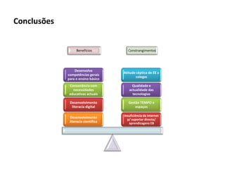 Conclusões


                  Benefícios           Constrangimentos




                 Desenvolve
                                     Atitude céptica de EE e
             competências gerais
                                            colegas
             para o ensino básico
              Consonância com             Qualidade e
                necessidades            actualidade das
              educativas actuais          tecnologias

              Desenvolvimento           Gestão TEMPO e
               literacia digital            espaços

                                     Insuficiência da internet
              Desenvolvimento
                                       p/ suportar directa/
              literacia científica      aprendizagens EB
 