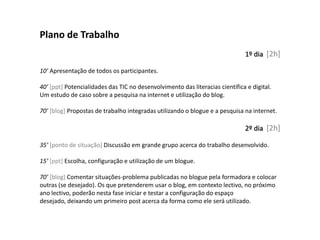 Plano de Trabalho
                                                                              1º dia [2h]

10’ Apresentação de todos os participantes.

40’ [ppt] Potencialidades das TIC no desenvolvimento das literacias científica e digital.
Um estudo de caso sobre a pesquisa na internet e utilização do blog.

70’ [blog] Propostas de trabalho integradas utilizando o blogue e a pesquisa na internet.

                                                                              2º dia [2h]

35’ [ponto de situação] Discussão em grande grupo acerca do trabalho desenvolvido.

15’ [ppt] Escolha, configuração e utilização de um blogue.

70’ [blog] Comentar situações-problema publicadas no blogue pela formadora e colocar
outras (se desejado). Os que pretenderem usar o blog, em contexto lectivo, no próximo
ano lectivo, poderão nesta fase iniciar e testar a configuração do espaço
desejado, deixando um primeiro post acerca da forma como ele será utilizado.
 