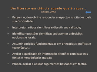 Um literato em ciência aquele que é capaz…
                           (Chagas, 2000)

•   Perguntar, descobrir e responder a aspectos suscitados pela
    sua curiosidade;
•   Interpretar artigos científicos e discutir sua validade;
•   Identificar questões cientificas subjacentes a decisões
    nacionais e locais.
•   Assumir posições fundamentadas em princípios científicos e
    tecnológicos;
•   Avaliar a qualidade da informação cientifica com base nas
    fontes e metodologias usadas;
•   Propor, avaliar e aplicar argumentos baseados em factos.
 