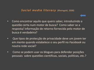 Social media literacy         (Rheingold, 2008)



•   Como encontrar aquilo que quero saber, introduzindo a
    questão certa num motor de busca? Como saber se a
    resposta/ informação de retorno fornecida pelo motor de
    busca é verdadeira?
•   Que tipos de protecção de privacidade deve um jovem ter
    em mente quando estabelece o seu perfil no Facebook ou
    noutra rede social?
•   Como se podem usar os blogues para defender posições
    pessoais sobre questões cientificas, sociais, políticas, etc.?
 