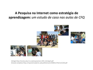 A Pesquisa na Internet como estratégia de
aprendizagem: um estudo de caso nas aulas de CFQ




 [Artigo] http://revista.educ.fc.ul.pt/arquivo/vol_XVIII_2/artigo3.pdf
 [Estudo completo] https://repositorioaberto.uab.pt/bitstream/10400.2/742/1/LC250.pdf
 