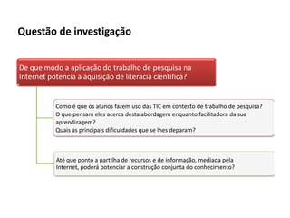 Questão de investigação


De que modo a aplicação do trabalho de pesquisa na
Internet potencia a aquisição de literacia científica?


           Como é que os alunos fazem uso das TIC em contexto de trabalho de pesquisa?
           O que pensam eles acerca desta abordagem enquanto facilitadora da sua
           aprendizagem?
           Quais as principais dificuldades que se lhes deparam?



           Até que ponto a partilha de recursos e de informação, mediada pela
           Internet, poderá potenciar a construção conjunta do conhecimento?
 