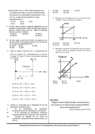 “Forjando Generaciones con Fe, Conocimiento y Servicio para hoy y para el futuro” 5
3. Dos perritos “Fido” y “Dido” están separados por
una distancia de 500 m y parten simultáneamente
al encuentro con velocidades constantes de 7 m/s
y 8 m/s. ¿Cuánto tiempo tardarán en estar
separados 200 m?
A) 10 s B) 15 C) 25
D) 20 E) 35
4. Un auto viaja a rapidez constante alejándose de una
montaña, cuando esta a 450m de ella hace sonar la
bocina y recibe el eco a los 3s. Hallar la velocidad
del auto v sonido = 340m/s
A) 50m/s B) 40m/s C) 60m/s
D) 30m/s E) 10m/s
5. Un tren viaja a razón de 36 km/h, al ingresar a un
túnel de 200 m de longitud demora 50 s en salir de
él. ¿Cuál es la longitud del tren?
A) 100 m B) 50 C) 300
D) 250 E) 200
6. Halle el espacio recorrido (e), el desplazamiento
(

d ) y su módulo 

d  , desarrollado por un móvil al
ir desde “A” hacia “B” por la trayectoria mostrada
en la figura.
A) 10 m; (6

i + 8

j) m ; 10 m
B) 14 m; (-6

i + 8

j) m ; 14 m
C) 14 m ; (6

i + 8

j) m ; 10 m
D) 10 m ; (6

i + 8

j) m ; 14 m
E) 14 m ; (-8

i + 6

j) m ; 10 m
7. Indicar la veracidad (V) o falsedad (F) de las
siguientes proposiciones.
I. Si la trayectoria es rectilínea,
necesariamente la velocidad es constante.
II. Si la velocidad es constante; entonces
necesariamente la trayectoria es rectilínea
III. Cuando la rapidez de un móvil es
constante necesariamente experimenta un
M.R.U.
A) VVV B) VFV C) FVF
D) FFF E) FVV
8. Determine la velocidad para t 0 4s, si el móvil realiza
un MRU. Como se muestra en la gráfica.
A) 10 m/s B) 8 m/s C) 6 m/s
D) 4 m/s E) 2 m/s
9. Determine la distancia de separación entre los móviles
A y B al cabo de 4 segundos de partir, del mismos
punto, sobre el eje X.
A) 6 m B) 7 m C) 8m
D) 9m E) 10m
RECUERDA:
“Según vamos adquiriendo conocimiento,
las cosas no se hacen más comprensibles,
sino más misteriosas.”
Albert Schweitzer (1875-1965)
x(m)
A(1; -3)
y(m)
Trayectoria
B(7; 5)
 