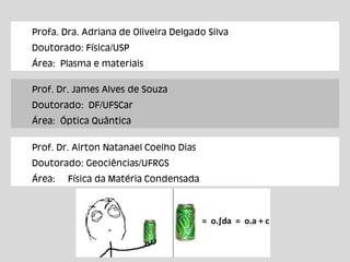Profa. Dra. Adriana de Oliveira Delgado Silva
Doutorado: Física/USP
Área: Plasma e materiais
Prof. Dr. James Alves de Souza
Doutorado: DF/UFSCar
Área: Óptica Quântica
Prof. Dr. Airton Natanael Coelho Dias
Doutorado: Geociências/UFRGS
Área: Física da Matéria Condensada
 