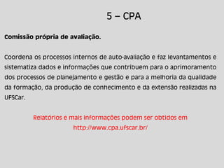 5 – CPA
Comissão própria de avaliação.
Coordena os processos internos de auto-avaliação e faz levantamentos e
sistematiza dados e informações que contribuem para o aprimoramento
dos processos de planejamento e gestão e para a melhoria da qualidade
da formação, da produção de conhecimento e da extensão realizadas na
UFSCar.
Relatórios e mais informações podem ser obtidos em
http://www.cpa.ufscar.br/
 