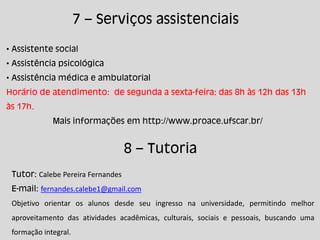 7 – Serviços assistenciais
• Assistente social
• Assistência psicológica
• Assistência médica e ambulatorial
Horário de atendimento: de segunda a sexta-feira: das 8h às 12h das 13h
às 17h.
Mais informações em http://www.proace.ufscar.br/
8 – Tutoria
Tutor: Calebe Pereira Fernandes
E-mail: fernandes.calebe1@gmail.com
Objetivo orientar os alunos desde seu ingresso na universidade, permitindo melhor
aproveitamento das atividades acadêmicas, culturais, sociais e pessoais, buscando uma
formação integral.
 