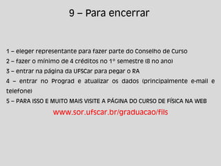 1 – eleger representante para fazer parte do Conselho de Curso
2 – fazer o mínimo de 4 créditos no 1º semestre (8 no ano)
3 – entrar na página da UFSCar para pegar o RA
4 – entrar no Prograd e atualizar os dados (principalmente e-mail e
telefone)
5 – PARA ISSO E MUITO MAIS VISITE A PÁGINA DO CURSO DE FÍSICA NA WEB
www.sor.ufscar.br/graduacao/fils
9 – Para encerrar
 