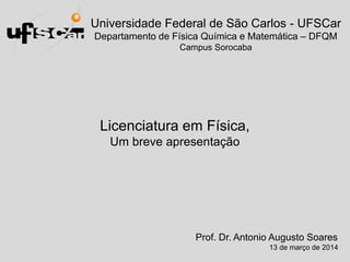 Universidade Federal de São Carlos - UFSCar
Departamento de Física Química e Matemática – DFQM
Campus Sorocaba
Licenciatura em Física,
Um breve apresentação
Prof. Dr. Antonio Augusto Soares
13 de março de 2014
 