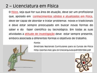 2 – Licenciatura em Física
O físico, seja qual for sua área de atuação, deve ser um profissional
que, apoiado em conhecimentos sólidos e atualizados em Física,
deve ser capaz de abordar e tratar problemas novos e tradicionais
e deve estar sempre preocupado em buscar novas formas do
saber e do fazer científico ou tecnológico. Em todas as suas
atividades a atitude de investigação deve estar sempre presente,
embora associada a diferentes formas e objetivos de trabalho.
Fonte:
Diretrizes Nacionais Curriculares para os Cursos de Física
http://portal.mec.gov.br/cne/arquivos/pdf/CES1304.pdf
 