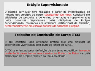 Estágio Supervisionado
O estágio curricular será realizado a partir da integralização de
metade dos créditos do curso, totalizando 420 horas. Consistirá em
atividades de pesquisa e de ensino orientadas e supervisionadas
pelos docentes responsáveis pelas disciplinas de Estágio
Supervisionado, realizadas em ambiente institucional de trabalho,
preferencialmente em escolas públicas de Sorocaba e região.
Trabalho de Conclusão de Curso (TCC)
O TCC constitui uma atividade prática que visa articular as
experiências vivenciadas pelo aluno ao longo do curso...
O TCC se orientará pela definição de um tema específico - havendo
preferência pelos temas relacionados ao Ensino de Física - e pela
elaboração de projeto relativo ao tema escolhido...
 