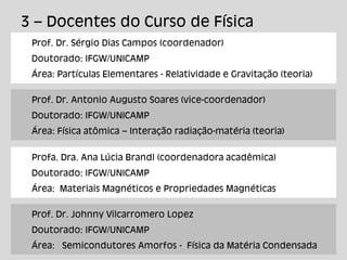 3 – Docentes do Curso de Física
Prof. Dr. Sérgio Dias Campos (coordenador)
Doutorado: IFGW/UNICAMP
Área: Partículas Elementares - Relatividade e Gravitação (teoria)
Prof. Dr. Antonio Augusto Soares (vice-coordenador)
Doutorado: IFGW/UNICAMP
Área: Física atômica – Interação radiação-matéria (teoria)
Profa. Dra. Ana Lúcia Brandl (coordenadora acadêmica)
Doutorado: IFGW/UNICAMP
Área: Materiais Magnéticos e Propriedades Magnéticas
Prof. Dr. Johnny Vilcarromero Lopez
Doutorado: IFGW/UNICAMP
Área: Semicondutores Amorfos - Física da Matéria Condensada
 