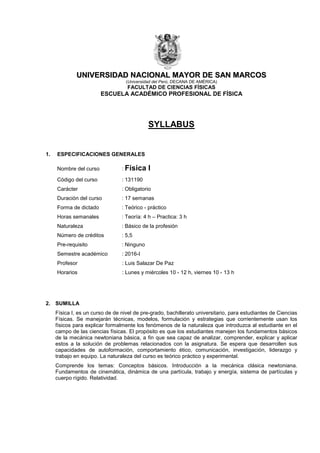 UUNNIIVVEERRSSIIDDAADD NNAACCIIOONNAALL MMAAYYOORR DDEE SSAANN MMAARRCCOOSS
(Universidad del Perú, DECANA DE AMÉRICA)
FACULTAD DE CIENCIAS FÍSICAS
ESCUELA ACADÉMICO PROFESIONAL DE FÍSICA
SYLLABUS
1. ESPECIFICACIONES GENERALES
Nombre del curso : Física I
Código del curso : 131190
Carácter : Obligatorio
Duración del curso : 17 semanas
Forma de dictado : Teórico - práctico
Horas semanales : Teoría: 4 h – Practica: 3 h
Naturaleza : Básico de la profesión
Número de créditos : 5,5
Pre-requisito : Ninguno
Semestre académico : 2016-I
Profesor : Luis Salazar De Paz
Horarios : Lunes y miércoles 10 - 12 h, viernes 10 - 13 h
2. SUMILLA
Física I, es un curso de de nivel de pre-grado, bachillerato universitario, para estudiantes de Ciencias
Físicas. Se manejarán técnicas, modelos, formulación y estrategias que corrientemente usan los
físicos para explicar formalmente los fenómenos de la naturaleza que introduzca al estudiante en el
campo de las ciencias físicas. El propósito es que los estudiantes manejen los fundamentos básicos
de la mecánica newtoniana básica, a fin que sea capaz de analizar, comprender, explicar y aplicar
estos a la solución de problemas relacionados con la asignatura. Se espera que desarrollen sus
capacidades de autoformación, comportamiento ético, comunicación, investigación, liderazgo y
trabajo en equipo. La naturaleza del curso es teórico práctico y experimental.
Comprende los temas: Conceptos básicos. Introducción a la mecánica clásica newtoniana.
Fundamentos de cinemática, dinámica de una partícula, trabajo y energía, sistema de partículas y
cuerpo rígido. Relatividad.
 