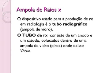 Ampola de Raios x
O dispositivo usado para a produção de rx
 em radiologia é o tubo radiográfico
 (ampola de vidro).
O TUBO de rx consiste de um anodo e
 um catodo, colocados dentro de uma
 ampola de vidro (pirex) onde existe
 Vácuo.
 