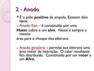 2 - Anodo
É    o pólo positivo da ampola. Existem dois
   tipos:
a. Anodo fixo – é constituído por uma
Haste cobre e um alvo. Neste é sempre a
   mesma
área para o choque dos elétrons.

a. Anodo  giratório – permite aos elétrons uma
 área maior de interação. O calor resultante
 fica distribuído. Constituido por um rotor e
 um Alvo.
 
