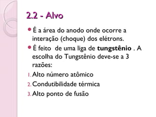 2.2 - Alvo
É   a área do anodo onde ocorre a
   interação (choque) dos elétrons.
É feito de uma liga de tungstênio . A
   escolha do Tungstênio deve-se a 3
   razões:
1. Alto número atômico
2. Condutibilidade térmica
3. Alto ponto de fusão
 