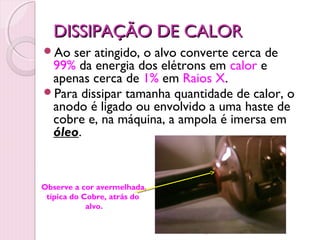 DISSIPAÇÃO DE CALOR
Ao ser atingido, o alvo converte cerca de
 99% da energia dos elétrons em calor e
 apenas cerca de 1% em Raios X.
Para dissipar tamanha quantidade de calor, o
 anodo é ligado ou envolvido a uma haste de
 cobre e, na máquina, a ampola é imersa em
 óleo.



Observe a cor avermelhada,
 típica do Cobre, atrás do
            alvo.


                             19
 