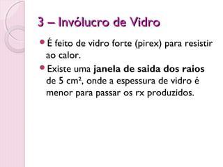 3 – Invólucro de Vidro
É feito de vidro forte (pirex) para resistir
 ao calor.
Existe uma janela de saida dos raios
 de 5 cm², onde a espessura de vidro é
 menor para passar os rx produzidos.
 