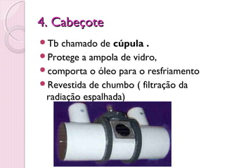4. Cabeçote
Tb  chamado de cúpula .
Protege a ampola de vidro,
comporta o óleo para o resfriamento
Revestida de chumbo ( filtração da
 radiação espalhada)
 