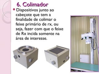 6. Colimador
Dispositivos  junto ao
 cabeçote que tem a
 finalidade de colimar o
 feixe primário de rx, ou
 seja, fazer com que o feixe
 de Rx incida somente na
 área de interesse.
 