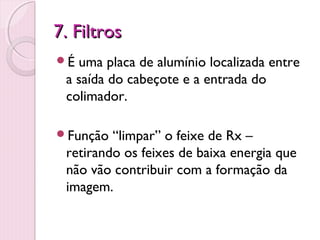 7. Filtros
É uma placa de alumínio localizada entre
 a saída do cabeçote e a entrada do
 colimador.

Função  “limpar” o feixe de Rx –
 retirando os feixes de baixa energia que
 não vão contribuir com a formação da
 imagem.
 