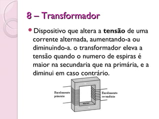 8 – Transformador
Dispositivo que altera a tensão de uma
 corrente alternada, aumentando-a ou
 diminuindo-a. o transformador eleva a
 tensão quando o numero de espiras é
 maior na secundaria que na primária, e a
 diminui em caso contrário.
 