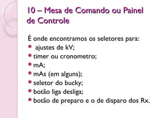 10 – Mesa de Comando ou Painel
de Controle

É onde encontramos os seletores para:
 ajustes de kV;
timer ou cronometro;
mA;
mAs (em alguns);
seletor do bucky;
botão liga desliga;
botão de preparo e o de disparo dos Rx.
 