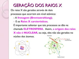 GERAÇÃO DOS RAIOS X
Os raios X são gerados através de dois
processos que ocorrem em nível atômico:
  - A frenagem (Bremsstrahlung);
  - E os Raios X carcterísticos.
  É importante salientar que tais processos se dão na
  chamada ELETROSFERA. Assim, a origem dos raios
  X não é NUCLEAR, ou seja, eles não são gerados no
  núcleo dos átomos.




                                3
 