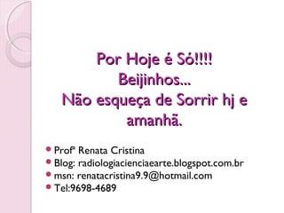 Por Hoje é Só!!!!
          Beijinhos...
   Não esqueça de Sorrir hj e
           amanhã.
 Profª Renata Cristina
 Blog: radiologiacienciaearte.blogspot.com.br
 msn: renatacristina9.9@hotmail.com
 Tel:9698-4689
 