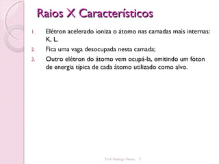 Raios X Característicos
1.    Elétron acelerado ioniza o átomo nas camadas mais internas:
      K, L.
2.    Fica uma vaga desocupada nesta camada;
3.    Outro elétron do átomo vem ocupá-la, emitindo um fóton
      de energia típica de cada átomo utilizado como alvo.




                           Prof. Rodrigo Penna   7
 