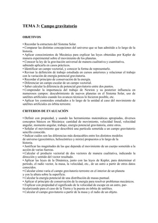 TEMA 3: Campo gravitatorio
OBJETIVOS
• Recordar la estructura del Sistema Solar.
• Comparar las distintas concepciones del universo que se han admitido a lo largo de la
historia.
• Aplicar conocimientos de Mecánica para explicar las leyes obtenidas por Kepler de
manera experimental sobre el movimiento de los planetas.
• Conocer la ley de la gravitación universal de manera cualitativa y cuantitativa,
sabiendo aplicarla en casos prácticos.
• Identificar un campo vectorial, y conocer la forma de representarlo.
• Revisar la definición de trabajo estudiada en cursos anteriores y relacionar el trabajo
con la variación de energía potencial gravitatoria.
• Recordar el principio de conservación de la energía.
• Diferenciar un campo escalar de un campo vectorial.
• Saber calcular la diferencia de potencial gravitatorio entre dos puntos.
• Comprender la importancia del trabajo de Newton y su posterior influencia en
numerosos campos: descubrimiento de nuevos planetas en el Sistema Solar, uso de
satélites artificiales cuando los avances técnicos lo hicieron posible, etc.
• Aplicar los contenidos estudiados a lo largo de la unidad al caso del movimiento de
satélites artificiales en órbita terrestre.
CRITERIOS DE EVALUACIÓN
• Definir con propiedad, y usando las herramientas matemáticas apropiadas, diversos
conceptos básicos en Mecánica: cantidad de movimiento, velocidad lineal, velocidad
angular, momento angular, trabajo, energía potencial gravitatoria, entre otros.
• Señalar el movimiento que describirá una partícula sometida a un campo gravitatorio
sencillo conocido.
• Indicar cuáles son las diferencias más destacables entre los distintos modelos
de universo (geocéntrico, heliocéntrico y mixto) propuestos a lo largo de la
historia.
• Justificar las magnitudes de las que depende el movimiento de un cuerpo sometido a la
acción de varias fuerzas.
• Calcular el producto vectorial de dos vectores de manera cualitativa, indicando la
dirección y sentido del vector resultado.
• Aplicar las leyes de la Dinámica, junto con las leyes de Kepler, para determinar el
período, el radio vector, la masa, la velocidad, etc., de un astro a partir de otros datos
conocidos.
• Calcular cómo varía el campo gravitatorio terrestre en el interior de un planeta
y con la altura sobre la superficie.
• Calcular la energía potencial de una distribución de masas puntual.
• Aplicar el principio de conservación de la energía para resolver problemas mecánicos.
• Explicar con propiedad el significado de la velocidad de escape en un astro, par-
ticularizando para el caso de la Tierra y la puesta en órbita de satélites.
• Calcular el campo gravitatorio a partir de la masa y el radio de un objeto.
 