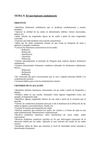 TEMA 5: El movimiento ondulatorio
OBJETIVOS
• Identificar fenómenos ondulatorios que se producen cotidianamente a nuestro
alrededor.
• Apreciar la utilidad de las ondas en determinados ámbitos: hornos microondas,
música, etc.
• Saber calcular las magnitudes típicas de las ondas a partir de otras magnitudes
conocidas.
• Expresar una onda mediante una ecuación característica.
• Saber que las ondas transportan energía sin que exista un transporte de masa y
aplicarlo a ejemplos cotidianos.
• Conocer los fenómenos característicos de las ondas:
– Reflexión.
– Refracción.
– Interferencia.
– Absorción.
– Difracción.
• Utilizar adecuadamente el principio de Huygens para explicar algunos fenómenos
ondulatorios.
• Explicar determinados fenómenos cotidianos utilizando los fenómenos ondulatorios
básicos.
– Difracción.
– Refracción.
– Reflexión.
• Ser consciente del grave inconveniente que se crea a algunas personas debido a la
contaminación acústica.
• Fomentar hábitos para evitar la contaminación acústica.
CRITERIOS DE EVALUACIÓN
• Identificar distintos fenómenos relacionados con las ondas a partir de fotografías y
dibujos.
• Producir ondas en una cuerda, intentando variar algunas magnitudes como, por
ejemplo, la longitud de onda.
• Identificar algunas magnitudes básicas de una onda a partir de la ecuación que la
describe.
• Estimar las condiciones necesarias para que se dé el fenómeno de la difracción de las
ondas en algunos casos particulares: sonido, luz.
• Calcular la energía que transportan las ondas.
• Realizar esquemas que muestren los nodos, los vientres o el frente de onda en una
onda unidimensional, bidimensional o tridimensional.
• Resolver problemas numéricos sobre interferencia de varias ondas: ondas
estacionarias.
• Resolver problemas numéricos sencillos en los que intervengan ecuaciones de la
absorción sufrida por las ondas. Aplicarlo al caso concreto del sonido de las ondas
sonoras.
• Interpretar tablas de datos que muestran el nivel de intensidad sonora asociado a
determinados fenómenos.
 