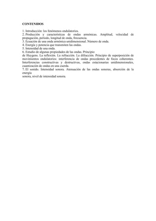 CONTENIDOS
1. Introducción: los fenómenos ondulatorios.
2. Producción y características de ondas armónicas. Amplitud, velocidad de
propagación, período, longitud de onda, frecuencia.
3. Ecuación de una onda armónica unidimensional. Número de onda.
4. Energía y potencia que transmiten las ondas.
5. Intensidad de una onda.
6. Estudio de algunas propiedades de las ondas. Principio
de Huygens. La reflexión. La refracción. La difracción. Principio de superposición de
movimientos ondulatorios: interferencia de ondas procedentes de focos coherentes.
Interferencias constructivas y destructivas, ondas estacionarias unidimensionales,
cuantización de ondas en una cuerda.
7. El sonido. Intensidad sonora. Atenuación de las ondas sonoras, absorción de la
energía
sonora, nivel de intensidad sonora.
 