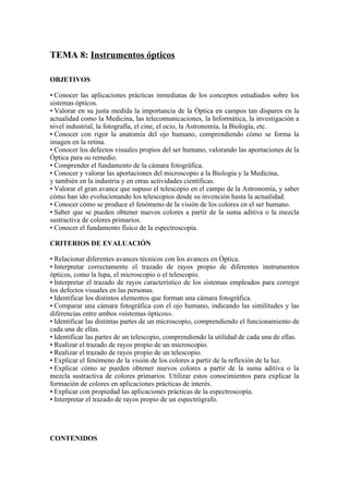 TEMA 8: Instrumentos ópticos
OBJETIVOS
• Conocer las aplicaciones prácticas inmediatas de los conceptos estudiados sobre los
sistemas ópticos.
• Valorar en su justa medida la importancia de la Óptica en campos tan dispares en la
actualidad como la Medicina, las telecomunicaciones, la Informática, la investigación a
nivel industrial, la fotografía, el cine, el ocio, la Astronomía, la Biología, etc.
• Conocer con rigor la anatomía del ojo humano, comprendiendo cómo se forma la
imagen en la retina.
• Conocer los defectos visuales propios del ser humano, valorando las aportaciones de la
Óptica para su remedio.
• Comprender el fundamento de la cámara fotográfica.
• Conocer y valorar las aportaciones del microscopio a la Biología y la Medicina,
y también en la industria y en otras actividades científicas.
• Valorar el gran avance que supuso el telescopio en el campo de la Astronomía, y saber
cómo han ido evolucionando los telescopios desde su invención hasta la actualidad.
• Conocer cómo se produce el fenómeno de la visión de los colores en el ser humano.
• Saber que se pueden obtener nuevos colores a partir de la suma aditiva o la mezcla
sustractiva de colores primarios.
• Conocer el fundamento físico de la espectroscopía.
CRITERIOS DE EVALUACIÓN
• Relacionar diferentes avances técnicos con los avances en Óptica.
• Interpretar correctamente el trazado de rayos propio de diferentes instrumentos
ópticos, como la lupa, el microscopio o el telescopio.
• Interpretar el trazado de rayos característico de los sistemas empleados para corregir
los defectos visuales en las personas.
• Identificar los distintos elementos que forman una cámara fotográfica.
• Comparar una cámara fotográfica con el ojo humano, indicando las similitudes y las
diferencias entre ambos «sistemas ópticos».
• Identificar las distintas partes de un microscopio, comprendiendo el funcionamiento de
cada una de ellas.
• Identificar las partes de un telescopio, comprendiendo la utilidad de cada una de ellas.
• Realizar el trazado de rayos propio de un microscopio.
• Realizar el trazado de rayos propio de un telescopio.
• Explicar el fenómeno de la visión de los colores a partir de la reflexión de la luz.
• Explicar cómo se pueden obtener nuevos colores a partir de la suma aditiva o la
mezcla sustractiva de colores primarios. Utilizar estos conocimientos para explicar la
formación de colores en aplicaciones prácticas de interés.
• Explicar con propiedad las aplicaciones prácticas de la espectroscopía.
• Interpretar el trazado de rayos propio de un espectrógrafo.
CONTENIDOS
 