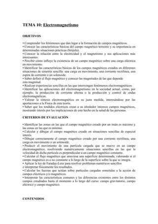 TEMA 10: Electromagnetismo
OBJETIVOS
• Comprender los fenómenos que dan lugar a la formación de campos magnéticos.
• Conocer las características básicas del campo magnético terrestre y su importancia en
determinadas situaciones prácticas (brújula).
• Conocer la relación entre la electricidad y el magnetismo y sus aplicaciones más
interesantes.
• Percibir cómo influye la existencia de un campo magnético sobre una carga eléctrica
en movimiento.
• Identificar las características básicas de los campos magnéticos creados en diferentes
situaciones de simetría sencilla: una carga en movimiento, una corriente rectilínea, una
espira de corriente o un solenoide.
• Saber definir el flujo magnético y conocer las magnitudes de las que depende
esta magnitud.
• Realizar experiencias sencillas en las que intervengan fenómenos electromagnéticos.
• Identificar las aplicaciones del electromagnetismo en la sociedad actual, como, por
ejemplo, la producción de corriente alterna o la producción y control de ondas
electromagnéticas.
• Valorar la síntesis electromagnética en su justa medida, interesándose por las
aportaciones a la Física de esta teoría.
• Saber que los tendidos eléctricos crean a su alrededor intensos campos magnéticos,
mostrando interés por las implicaciones de este hecho en la salud de las personas.
CRITERIOS DE EVALUACIÓN
• Identificar las zonas en las que el campo magnético creado por un imán es máximo y
las zonas en las que es mínimo.
• Calcular y dibujar el campo magnético creado en situaciones sencillas de especial
interés.
• Dibujar correctamente el campo magnético creado por una corriente rectilínea, una
carga en movimiento o un solenoide.
• Predecir el movimiento de una partícula cargada que se mueve en un campo
electromagnético, resolviendo numéricamente situaciones sencillas en las que la
velocidad de dicha partícula es perpendicular a un campo magnético constante.
• Calcular el flujo magnético que atraviesa una superficie determinada, valorando si el
campo magnético es o no constante a lo largo de la superficie sobre la que se integra.
• Aplicar la ley de Faraday-Lenz para resolver problemas numéricos sencillos
e interpretar físicamente los resultados.
• Calcular las fuerzas que actúan sobre partículas cargadas sometidas a la acción de
campos eléctricos y/o magnéticos.
• Interpretar las características comunes y las diferencias existentes entre los distintos
campos estudiados hasta el momento a lo largo del curso: campo gravitatorio, campo
eléctrico y campo magnético.
CONTENIDOS
 