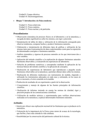 Unidad 9. Campo eléctrico.
Unidad 10. Electromagnetismo.
• Bloque 7: Introducción a la Física moderna
Unidad 11. Física relativista.
Unidad 12. Física cuántica.
Unidad 13. Física nuclear y de partículas
Procedimientos
• Observación sistemática de procesos físicos en el laboratorio y en la naturaleza, y
recogida de datos significativos sobre los mismos, con rigor y precisión.
• Interpretación de tablas de datos y utilización de la información conseguida para
observar tendencias, comparar hechos y predecir fenómenos naturales.
• Elaboración e interpretación de diferentes tipos de gráficas y utilización de las
mismas tanto para la presentación de datos experimentales como para la exposición
de determinados conceptos o fenómenos naturales.
• Análisis sistemático y riguroso de procesos naturales en los que intervienen dos o
más variables.
• Aplicación del método científico a la explicación de algunos fenómenos naturales
fácilmente observables y al desarrollo de experiencias de laboratorio.
• Solución de problemas numéricos y conceptuales mediante la aplicación de las
técnicas básicas del método científico y la aplicación de conceptos.
• Realización de experiencias de laboratorio que reproduzcan a pequeña escala
fenómenos observables en la naturaleza y permitan obtener datos sobre los mismos.
• Realización de diferentes mediciones con instrumentos de medida, eligiendo y
utilizando los instrumentos adecuados en cada caso y estimando, en los casos en
que es necesario, el error cometido en la medida.
• Predicción de resultados de un experimento a partir de la observación.
• Conocimiento y manejo de algunas de las fuentes principales de información
científica.
• Realización de informes teniendo en cuenta las normas de claridad, rigor y
precisión propias de las comunicaciones científicas.
• Utilización de modelos teóricos y experimentales para verificar observaciones
realizadas en la naturaleza y explicar determinados fenómenos naturales.
Actitudes
• Interés por ofrecer una explicación racional de los fenómenos que se producen en la
naturaleza.
• Valoración de la importancia de la Física como motor de avance de la tecnología,
que facilita y hace más cómoda la vida cotidiana.
• Sensibilidad por la conservación del patrimonio cultural de la técnica.
 