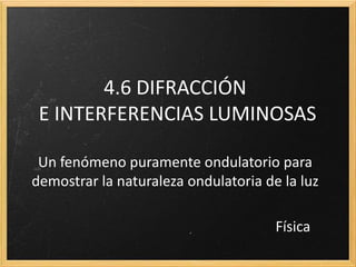 4.6 DIFRACCIÓN
 E INTERFERENCIAS LUMINOSAS

 Un fenómeno puramente ondulatorio para
demostrar la naturaleza ondulatoria de la luz

                                      Física
 