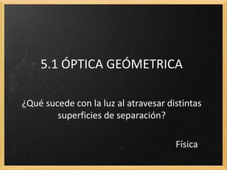 5.1 ÓPTICA GEOMÉTRICA

   Que sucede con la luz al atravesar distintas
superficies de separación de índices de refracción

                                        Física
 