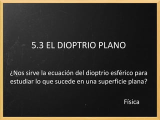 5.3 EL DIOPTRIO PLANO

¿Nos sirve la ecuación del dioptrio esférico para
estudiar lo que sucede en una superficie plana?

                                        Física
 